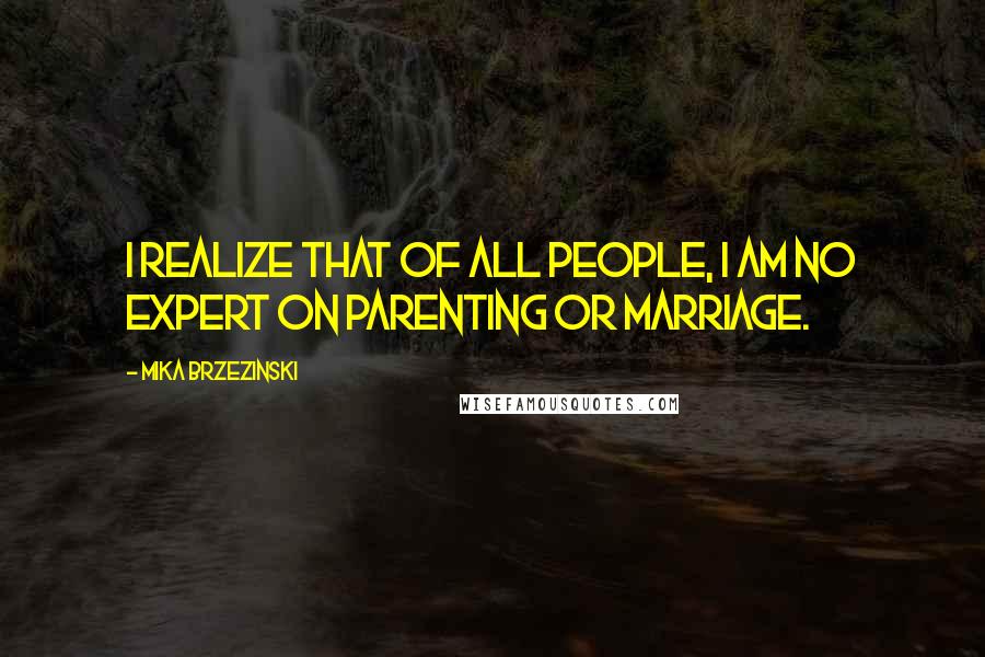 Mika Brzezinski Quotes: I realize that of all people, I am no expert on parenting or marriage.