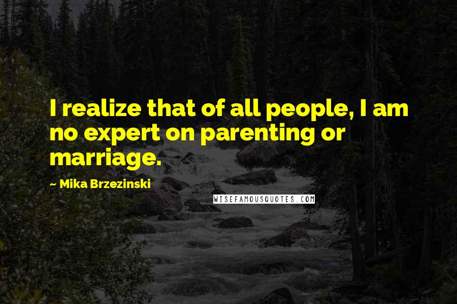 Mika Brzezinski Quotes: I realize that of all people, I am no expert on parenting or marriage.