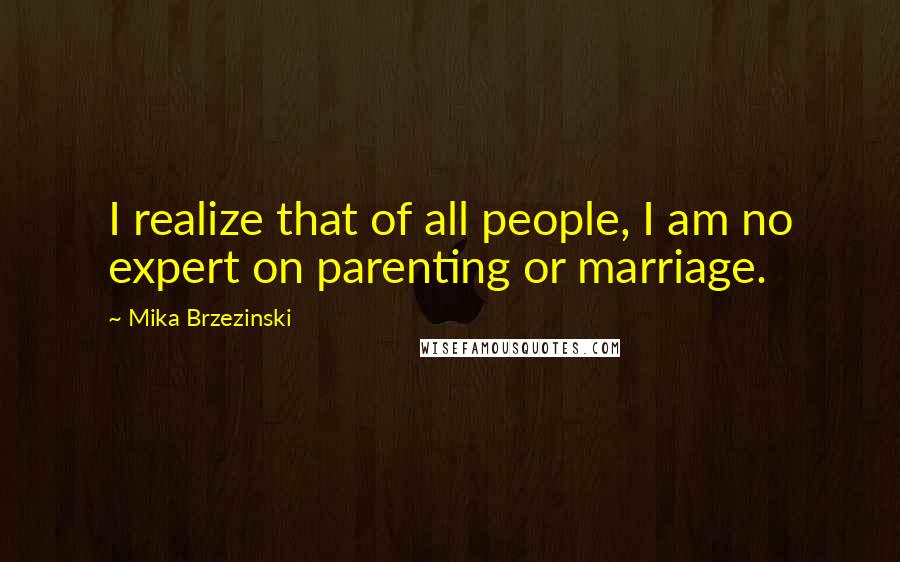 Mika Brzezinski Quotes: I realize that of all people, I am no expert on parenting or marriage.