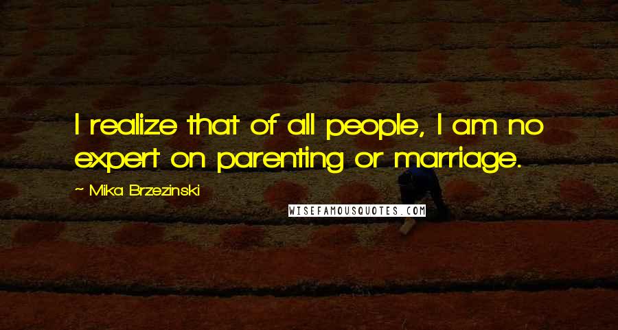 Mika Brzezinski Quotes: I realize that of all people, I am no expert on parenting or marriage.