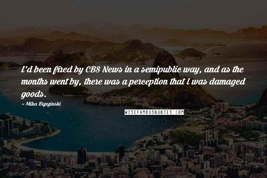 Mika Brzezinski Quotes: I'd been fired by CBS News in a semipublic way, and as the months went by, there was a perception that I was damaged goods.