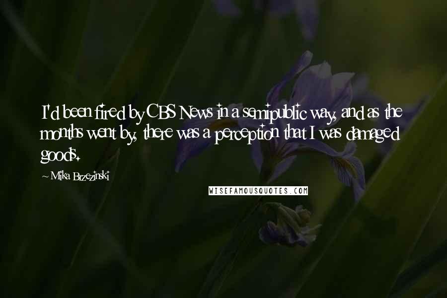 Mika Brzezinski Quotes: I'd been fired by CBS News in a semipublic way, and as the months went by, there was a perception that I was damaged goods.