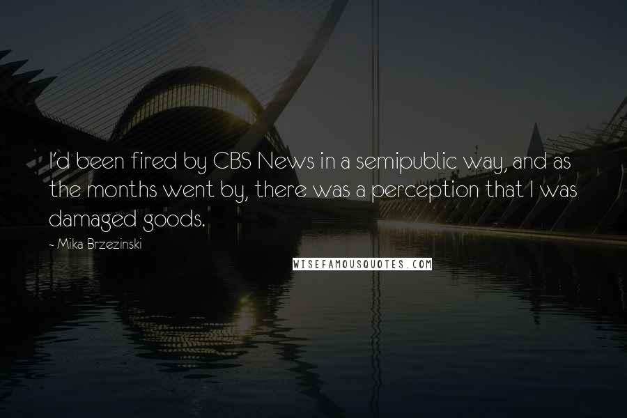 Mika Brzezinski Quotes: I'd been fired by CBS News in a semipublic way, and as the months went by, there was a perception that I was damaged goods.