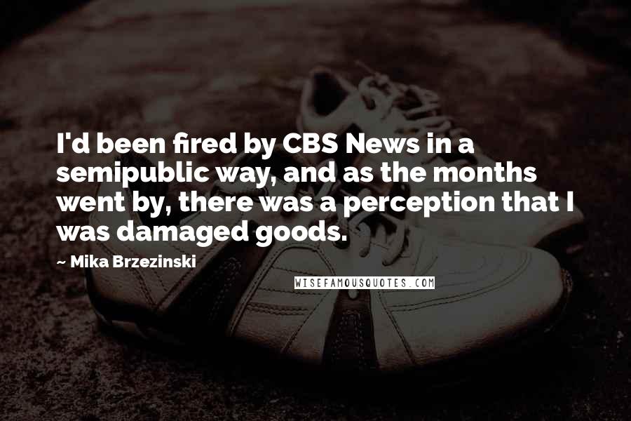 Mika Brzezinski Quotes: I'd been fired by CBS News in a semipublic way, and as the months went by, there was a perception that I was damaged goods.