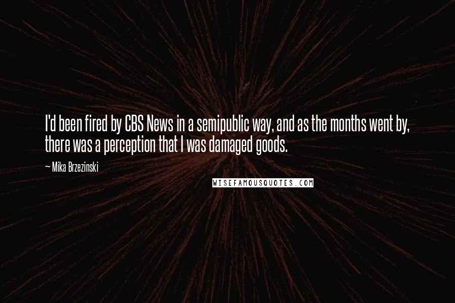 Mika Brzezinski Quotes: I'd been fired by CBS News in a semipublic way, and as the months went by, there was a perception that I was damaged goods.