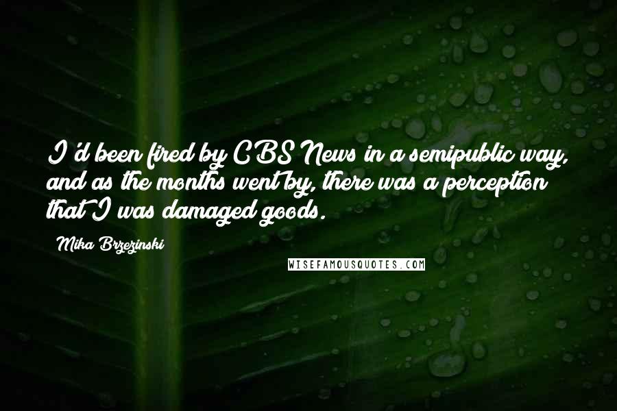 Mika Brzezinski Quotes: I'd been fired by CBS News in a semipublic way, and as the months went by, there was a perception that I was damaged goods.