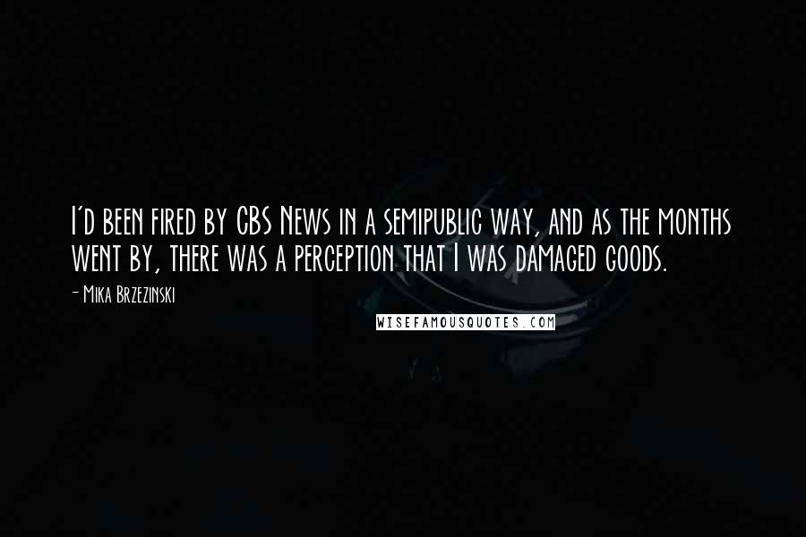 Mika Brzezinski Quotes: I'd been fired by CBS News in a semipublic way, and as the months went by, there was a perception that I was damaged goods.