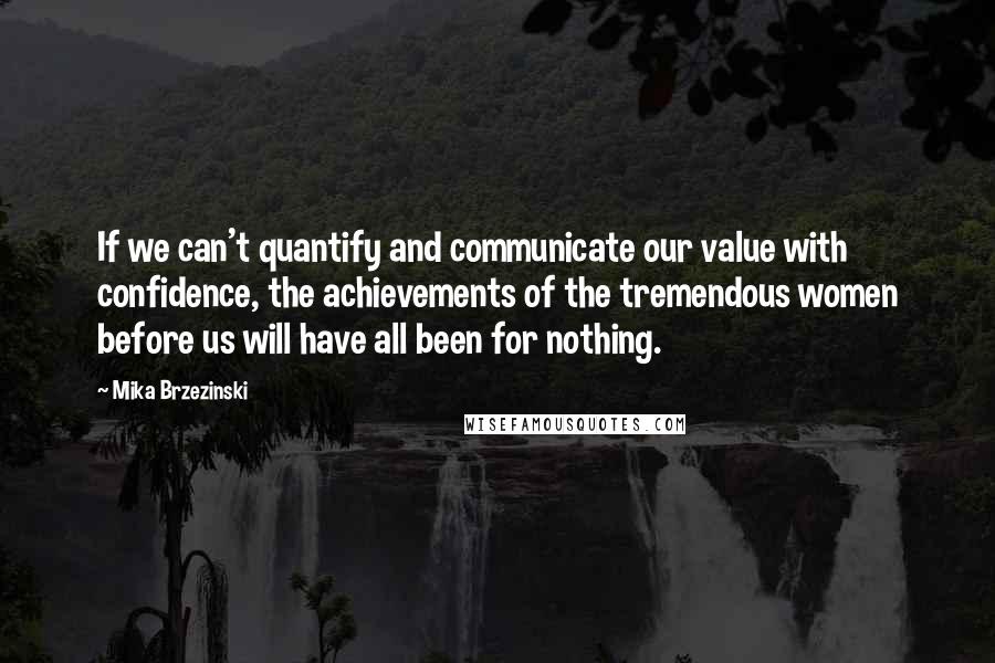 Mika Brzezinski Quotes: If we can't quantify and communicate our value with confidence, the achievements of the tremendous women before us will have all been for nothing.