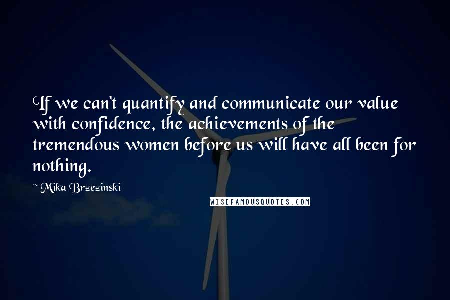 Mika Brzezinski Quotes: If we can't quantify and communicate our value with confidence, the achievements of the tremendous women before us will have all been for nothing.