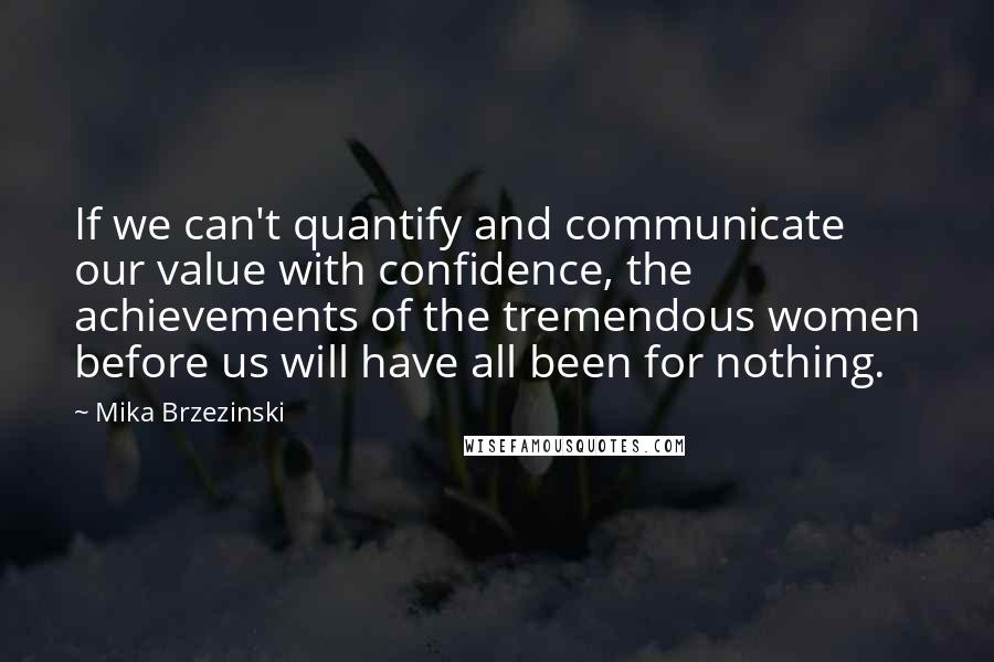 Mika Brzezinski Quotes: If we can't quantify and communicate our value with confidence, the achievements of the tremendous women before us will have all been for nothing.