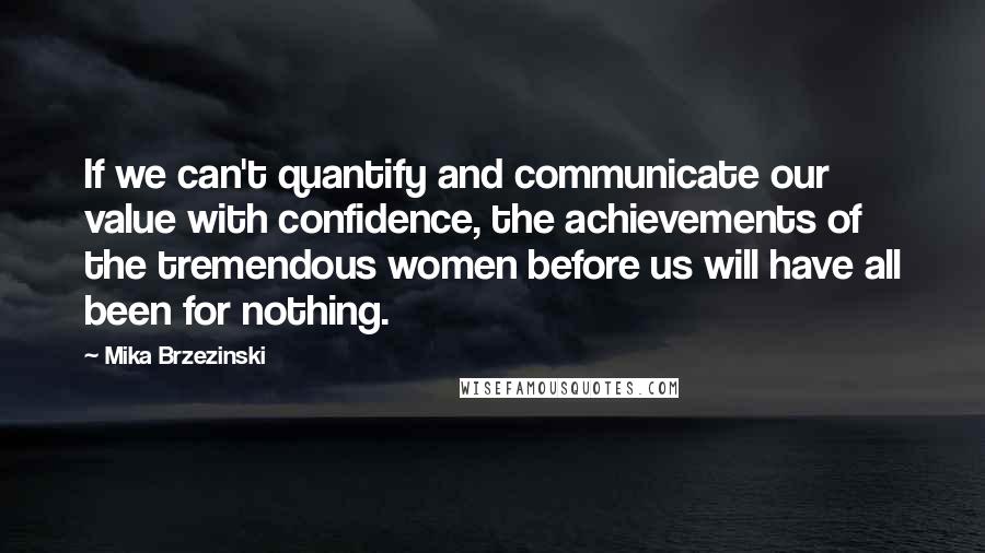 Mika Brzezinski Quotes: If we can't quantify and communicate our value with confidence, the achievements of the tremendous women before us will have all been for nothing.