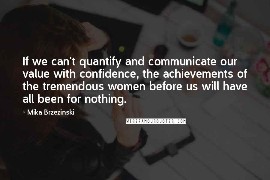 Mika Brzezinski Quotes: If we can't quantify and communicate our value with confidence, the achievements of the tremendous women before us will have all been for nothing.