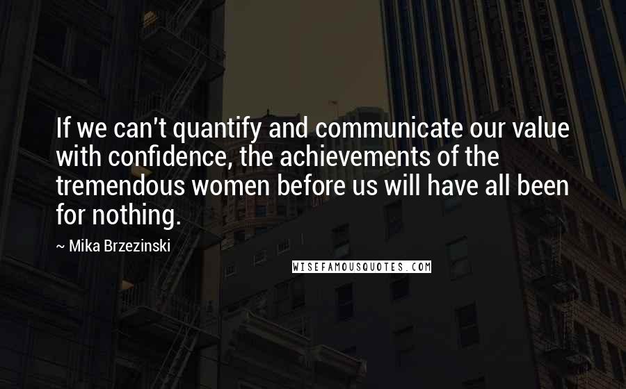 Mika Brzezinski Quotes: If we can't quantify and communicate our value with confidence, the achievements of the tremendous women before us will have all been for nothing.
