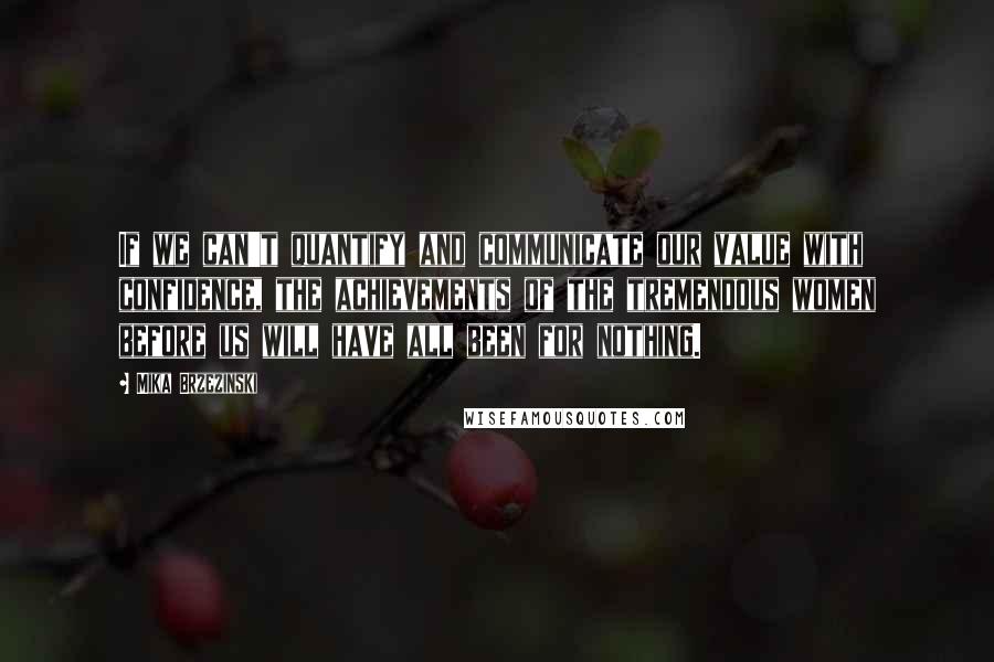Mika Brzezinski Quotes: If we can't quantify and communicate our value with confidence, the achievements of the tremendous women before us will have all been for nothing.
