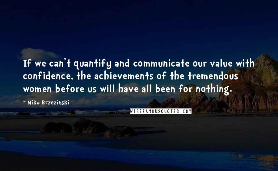 Mika Brzezinski Quotes: If we can't quantify and communicate our value with confidence, the achievements of the tremendous women before us will have all been for nothing.