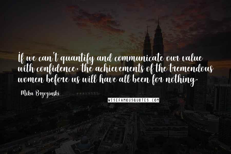 Mika Brzezinski Quotes: If we can't quantify and communicate our value with confidence, the achievements of the tremendous women before us will have all been for nothing.