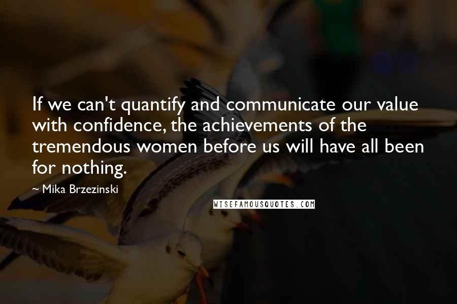 Mika Brzezinski Quotes: If we can't quantify and communicate our value with confidence, the achievements of the tremendous women before us will have all been for nothing.