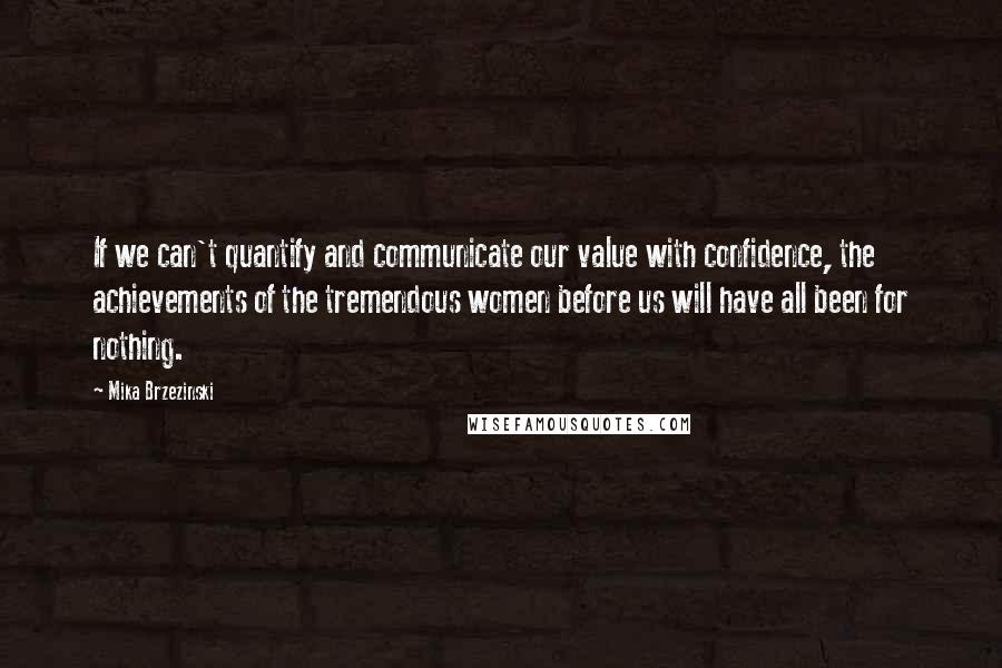 Mika Brzezinski Quotes: If we can't quantify and communicate our value with confidence, the achievements of the tremendous women before us will have all been for nothing.