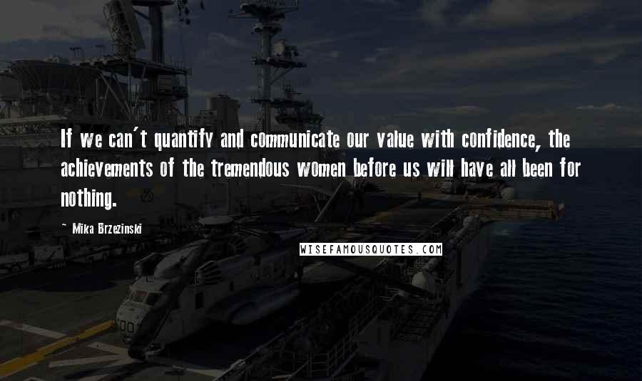 Mika Brzezinski Quotes: If we can't quantify and communicate our value with confidence, the achievements of the tremendous women before us will have all been for nothing.
