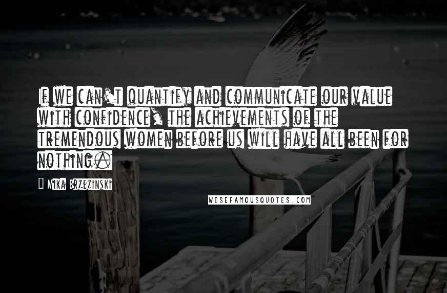 Mika Brzezinski Quotes: If we can't quantify and communicate our value with confidence, the achievements of the tremendous women before us will have all been for nothing.