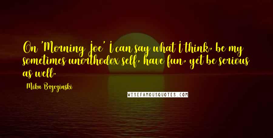 Mika Brzezinski Quotes: On 'Morning Joe' I can say what I think, be my sometimes unorthodox self, have fun, yet be serious as well.