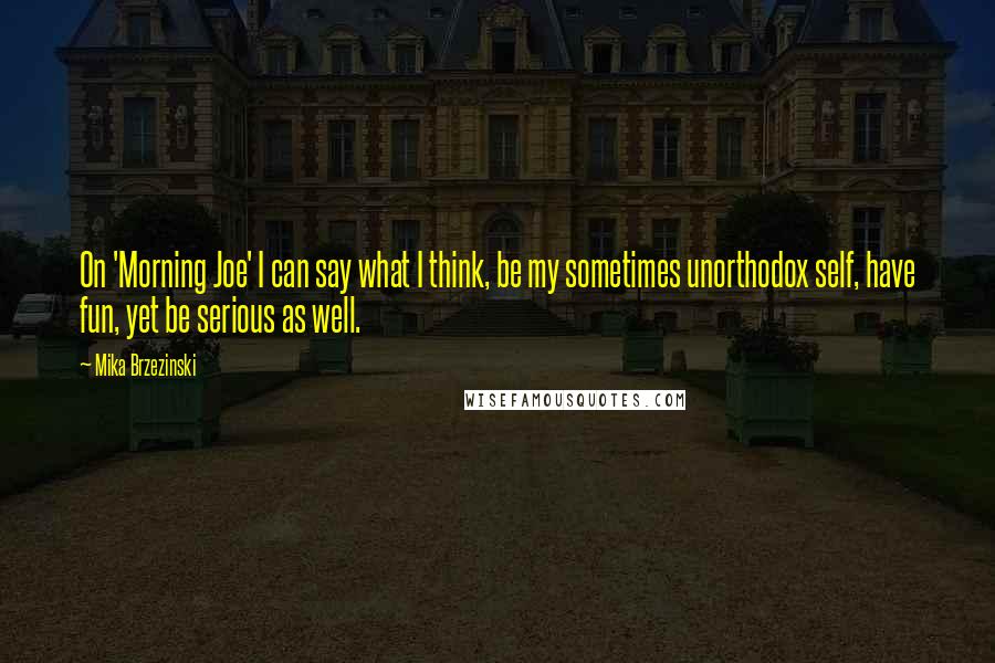 Mika Brzezinski Quotes: On 'Morning Joe' I can say what I think, be my sometimes unorthodox self, have fun, yet be serious as well.