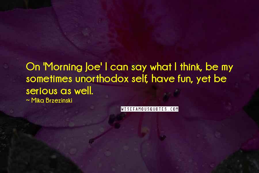 Mika Brzezinski Quotes: On 'Morning Joe' I can say what I think, be my sometimes unorthodox self, have fun, yet be serious as well.