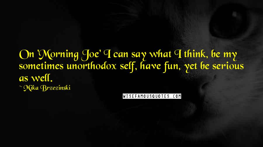 Mika Brzezinski Quotes: On 'Morning Joe' I can say what I think, be my sometimes unorthodox self, have fun, yet be serious as well.