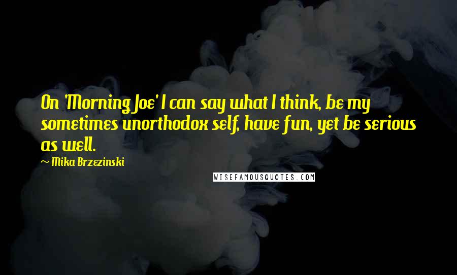 Mika Brzezinski Quotes: On 'Morning Joe' I can say what I think, be my sometimes unorthodox self, have fun, yet be serious as well.