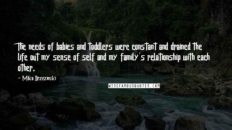 Mika Brzezinski Quotes: The needs of babies and toddlers were constant and drained the life out my sense of self and my family's relationship with each other.