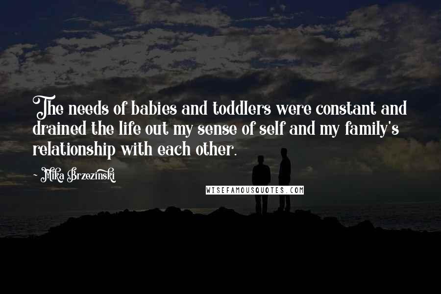 Mika Brzezinski Quotes: The needs of babies and toddlers were constant and drained the life out my sense of self and my family's relationship with each other.