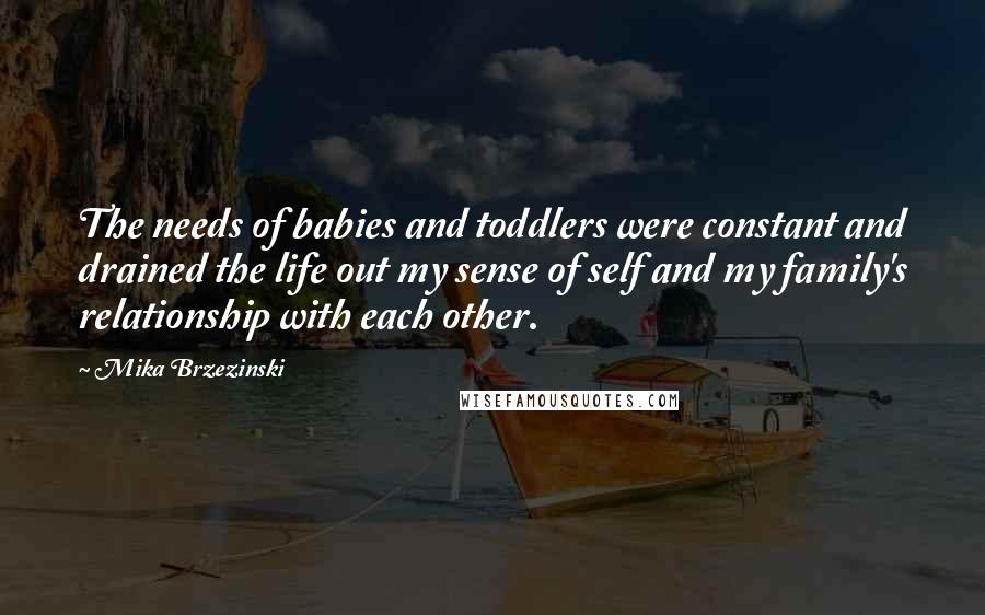 Mika Brzezinski Quotes: The needs of babies and toddlers were constant and drained the life out my sense of self and my family's relationship with each other.