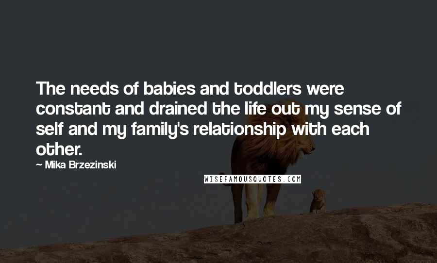 Mika Brzezinski Quotes: The needs of babies and toddlers were constant and drained the life out my sense of self and my family's relationship with each other.