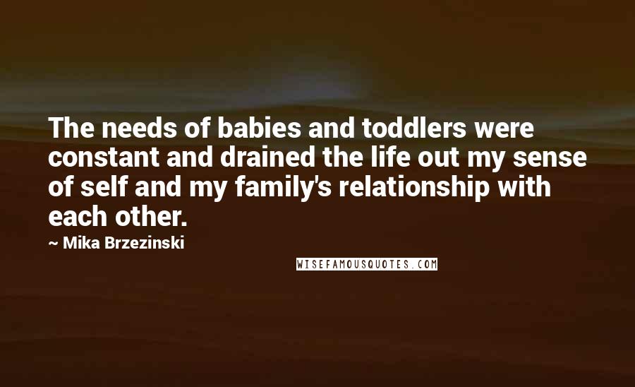 Mika Brzezinski Quotes: The needs of babies and toddlers were constant and drained the life out my sense of self and my family's relationship with each other.