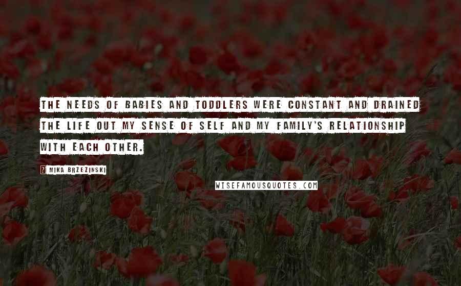Mika Brzezinski Quotes: The needs of babies and toddlers were constant and drained the life out my sense of self and my family's relationship with each other.