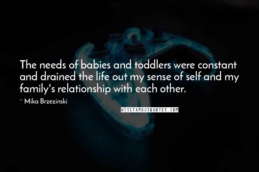 Mika Brzezinski Quotes: The needs of babies and toddlers were constant and drained the life out my sense of self and my family's relationship with each other.