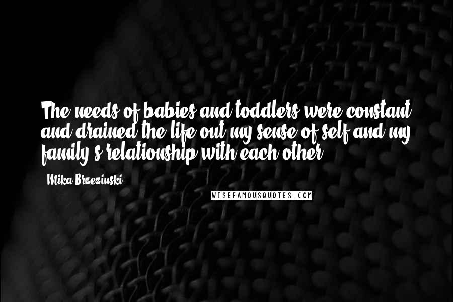 Mika Brzezinski Quotes: The needs of babies and toddlers were constant and drained the life out my sense of self and my family's relationship with each other.