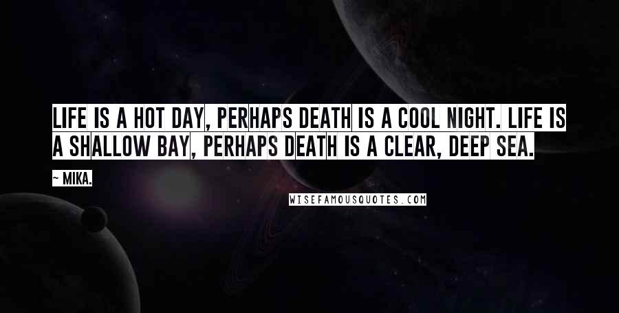 Mika. Quotes: Life is a hot day, perhaps death is a cool night. Life is a shallow bay, perhaps death is a clear, deep sea.