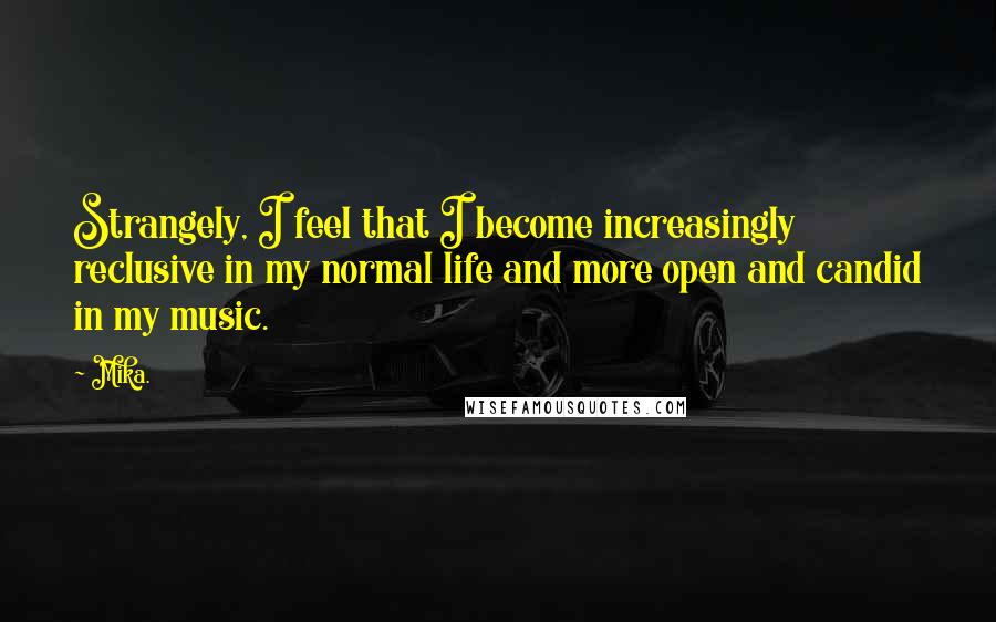 Mika. Quotes: Strangely, I feel that I become increasingly reclusive in my normal life and more open and candid in my music.