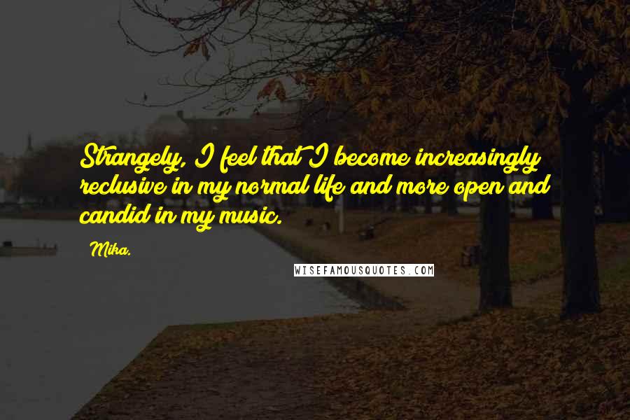 Mika. Quotes: Strangely, I feel that I become increasingly reclusive in my normal life and more open and candid in my music.