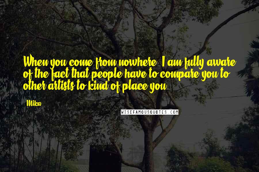 Mika. Quotes: When you come from nowhere, I am fully aware of the fact that people have to compare you to other artists to kind of place you.