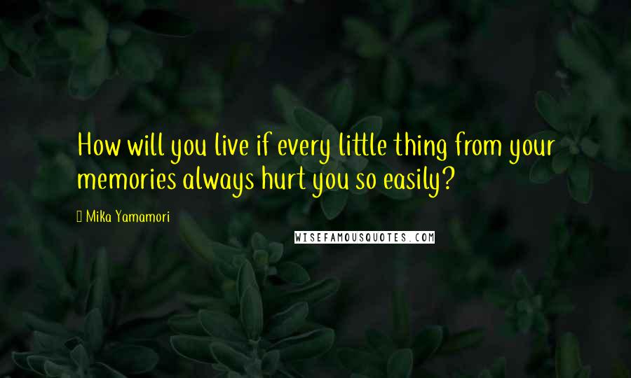 Mika Yamamori Quotes: How will you live if every little thing from your memories always hurt you so easily?