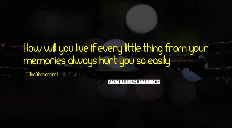 Mika Yamamori Quotes: How will you live if every little thing from your memories always hurt you so easily?
