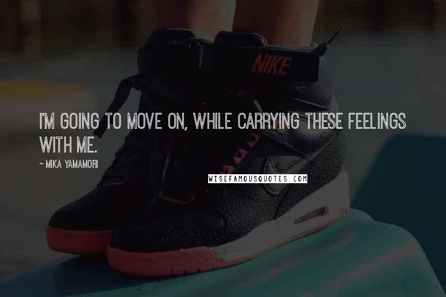 Mika Yamamori Quotes: I'm going to move on, while carrying these feelings with me.