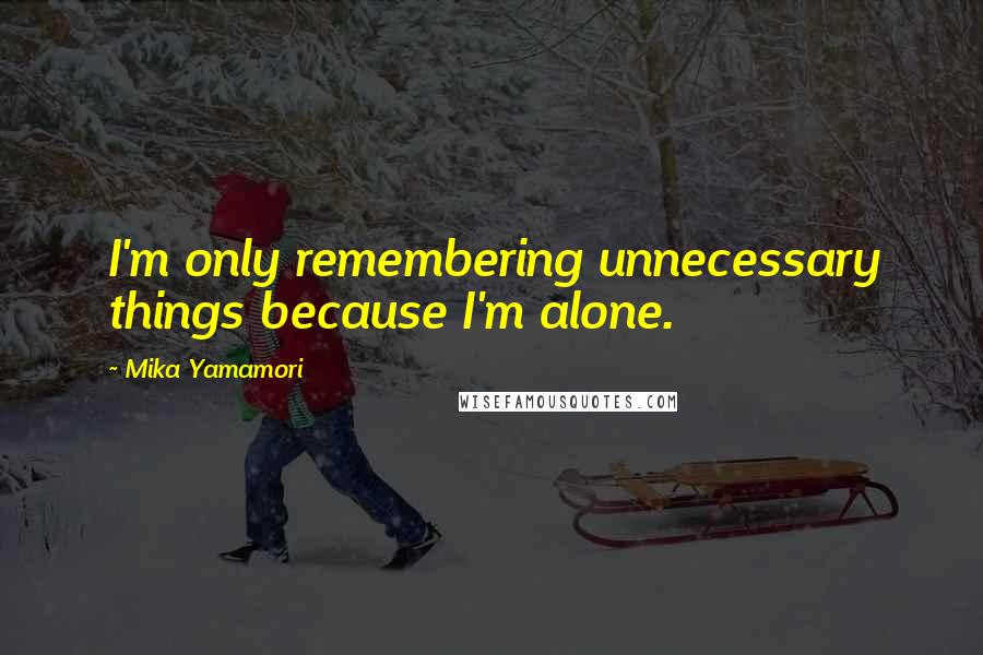 Mika Yamamori Quotes: I'm only remembering unnecessary things because I'm alone.