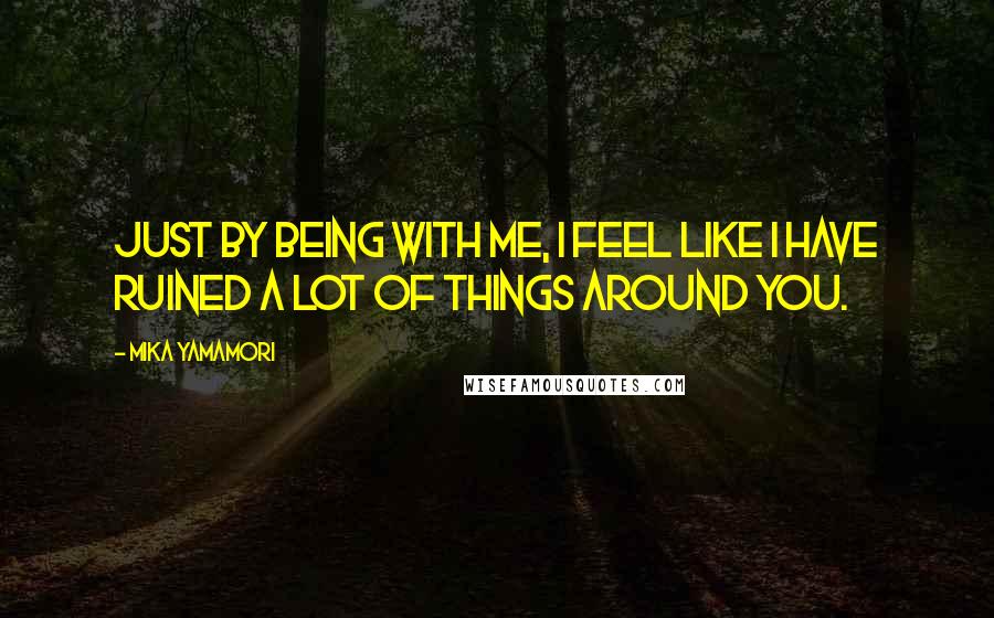 Mika Yamamori Quotes: Just by being with me, I feel like I have ruined a lot of things around you.