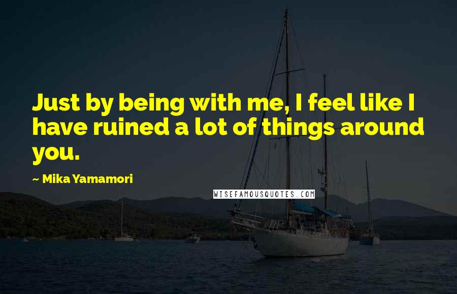 Mika Yamamori Quotes: Just by being with me, I feel like I have ruined a lot of things around you.