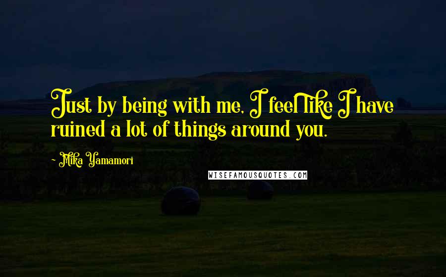 Mika Yamamori Quotes: Just by being with me, I feel like I have ruined a lot of things around you.