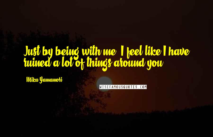 Mika Yamamori Quotes: Just by being with me, I feel like I have ruined a lot of things around you.