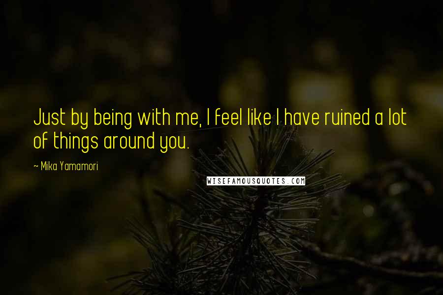 Mika Yamamori Quotes: Just by being with me, I feel like I have ruined a lot of things around you.